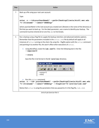 104
Step Action
5 Back up a file using your root user account.
Type:
avtar -c --id=yourUserName@/ --path=/DesktopClients/win01.emc.edu
“C:filename” --label=”XXXbkup”
where yourUserName is the root account you created and filename is the name of the directory or
file that you want to back up. For the label parameter, use a name to identify your backup. The
command must be entered all on one line, i.e. no line breaks.
6 Run a backup using a flag file to supply the backup retention and advanced statistics options.
Remember that the parameters included in the avtar.cmd file by default will apply to all
instances of avtar running on the client. By using the --flagfile option with the avtar command
and pointing it to another file, this won’t affect other executions of avtar.
 Using WordPad, create the lab.cmd file. Enter the following text in the file:
--expires=3
--stats
Save the file in txt format in the H:avsvar directory.
 Run this avtar command:
avtar -c --id= yourUserName@/ --path=/DesktopClients/win01.emc.edu
“C:filename” --label=”XXXbkup” --flagfile=”H:avsvarlab.cmd”
Notice that avtar is using the parameters that you passed to it in the flag file, lab.cmd.
End of Lab Exercise Part 5
 