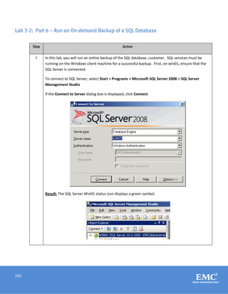 105
Lab 3-2: Part 6 – Run an On-demand Backup of a SQL Database
Step Action
1 In this lab, you will run an online backup of the SQL database, customer. SQL services must be
running on the Windows client machine for a successful backup. First, on win01, ensure that the
SQL Server is connected.
To connect to SQL Server, select Start > Programs > Microsoft SQL Server 2008 > SQL Server
Management Studio
If the Connect to Server dialog box is displayed, click Connect.
Result: The SQL Server Win01 status icon displays a green symbol.
 