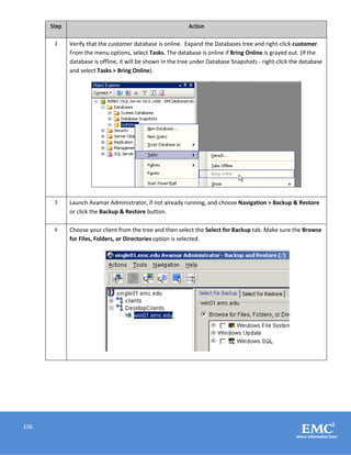 106
Step Action
2 Verify that the customer database is online. Expand the Databases tree and right-click customer.
From the menu options, select Tasks. The database is online if Bring Online is grayed out. (If the
database is offline, it will be shown in the tree under Database Snapshots - right-click the database
and select Tasks > Bring Online).
3 Launch Avamar Administrator, if not already running, and choose Navigation > Backup & Restore
or click the Backup & Restore button.
4 Choose your client from the tree and then select the Select for Backup tab. Make sure the Browse
for Files, Folders, or Directories option is selected.
 