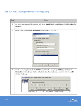 108
Lab 3-2: Part 7 – Backups with Avamar Desktop/Laptop
Step Action
1 On win01, open Avamar Administrator with server single02. Login using MCUser with MCUser1 as the
password.
2 Create a new dataset named DTLTDataset to backup #USERDOCS#*
3 Create a new group to include the DTLTDataset. Name the new group, DTLTGroup. Uncheck the
Disabled box in New Group. Use the default selections for schedule and retention. Add the win02
client to this Group.
 
