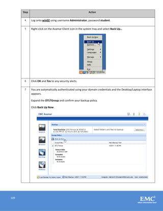 109
Step Action
4 Log onto win02 using username Administrator, password student.
5 Right-click on the Avamar Client icon in the system tray and select Back Up…
6 Click OK and Yes to any security alerts.
7 You are automatically authenticated using your domain credentials and the Desktop/Laptop interface
appears.
Expand the DTLTGroup and confirm your backup policy.
Click Back Up Now.
 