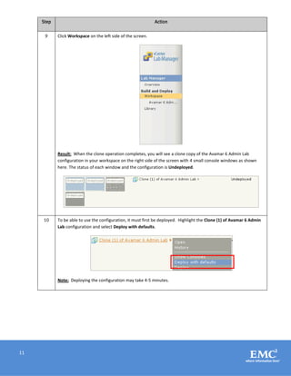 11
Step Action
9 Click Workspace on the left side of the screen.
Result: When the clone operation completes, you will see a clone copy of the Avamar 6 Admin Lab
configuration in your workspace on the right side of the screen with 4 small console windows as shown
here. The status of each window and the configuration is Undeployed.
10 To be able to use the configuration, it must first be deployed. Highlight the Clone (1) of Avamar 6 Admin
Lab configuration and select Deploy with defaults.
Note: Deploying the configuration may take 4-5 minutes.
 