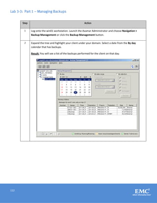 112
Lab 3-3: Part 1 – Managing Backups
Step Action
1 Log onto the win01 workstation. Launch the Avamar Administrator and choose Navigation >
Backup Management or click the Backup Management button.
2 Expand the tree and highlight your client under your domain. Select a date from the By day
calendar that has backups.
Result: You will see a list of the backups performed for the client on that day.
 
