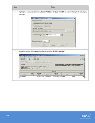 114
Step Action
6 Highlight a backup and select Actions > Validate Backup. Click OK to accept the default selections,
then OK.
7 Verify the status of the validation by viewing the Activity Monitor.
 