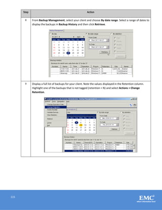 115
Step Action
8 From Backup Management, select your client and choose By date range. Select a range of dates to
display the backups in Backup History and then click Retrieve.
9 Display a full list of backups for your client. Note the values displayed in the Retention column.
Highlight one of the backups that is not tagged (retention = N) and select Actions > Change
Retention.
 