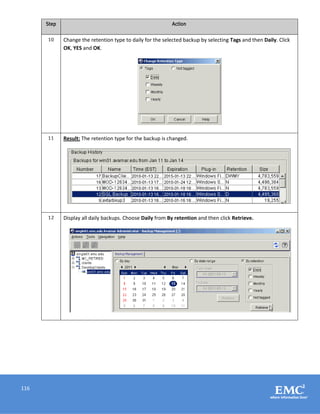 116
Step Action
10 Change the retention type to daily for the selected backup by selecting Tags and then Daily. Click
OK, YES and OK.
11 Result: The retention type for the backup is changed.
12 Display all daily backups. Choose Daily from By retention and then click Retrieve.
 