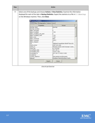 117
Step Action
13 Select one of the backups and choose Actions > View Statistics. Examine the information
displayed for each of the tabs in Backup Statistics. Export the statistics to a file in C:Abackup
on the Windows machine. Then, click Close.
End of Lab Exercise
 