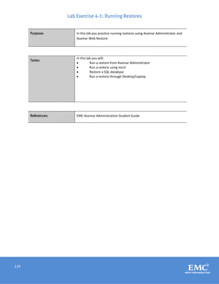 119
Lab Exercise 4-1: Running Restores
Purpose: In this lab you practice running restores using Avamar Administrator and
Avamar Web Restore.
Tasks:
In this lab you will:
 Run a restore from Avamar Administrator
 Run a restore using mccli
 Restore a SQL database
 Run a restore through Desktop/Laptop
References: EMC Avamar Administration Student Guide
 