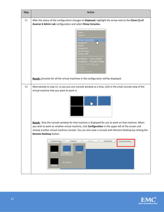12
Step Action
11 After the status of the configuration changes to Deployed, highlight the arrow next to the Clone (1) of
Avamar 6 Admin Lab configuration and select Show Consoles.
Result: Consoles for all the virtual machines in the configuration will be displayed.
12 Alternatively to step 11, to see just one console window at a time, click in the small console view of the
virtual machine that you want to work in.
Result: Only the console window for that machine is displayed for you to work on that machine. When
you wish to work on another virtual machine, click Configuration in the upper left of the screen and
choose another virtual machine console. You can also view a console with Remote Desktop by clicking the
Remote Desktop button.
 