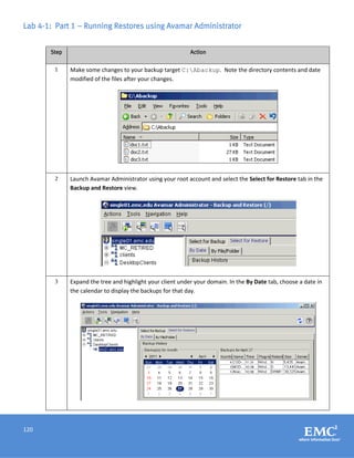 120
Lab 4-1: Part 1 – Running Restores using Avamar Administrator
Step Action
1 Make some changes to your backup target C:Abackup. Note the directory contents and date
modified of the files after your changes.
2 Launch Avamar Administrator using your root account and select the Select for Restore tab in the
Backup and Restore view.
3 Expand the tree and highlight your client under your domain. In the By Date tab, choose a date in
the calendar to display the backups for that day.
 