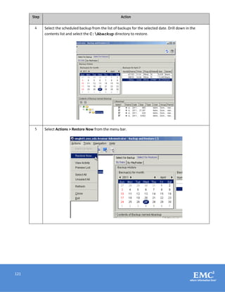 121
Step Action
4 Select the scheduled backup from the list of backups for the selected date. Drill down in the
contents list and select the C:Abackup directory to restore.
5 Select Actions > Restore Now from the menu bar.
 
