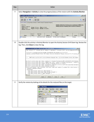 124
Step Action
9 Select Navigation > Activity to view the progress/status of the restore with the Activity Monitor.
10 Double-click the activity in Activity Monitor to open the Activity Session Drill-Down log. Review the
log. Then, click Close to close the log.
11 Verify the restore by looking at the details for the restored files on the target.
 