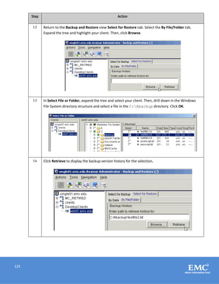 125
Step Action
12 Return to the Backup and Restore view Select for Restore tab. Select the By File/Folder tab.
Expand the tree and highlight your client. Then, click Browse.
13 In Select File or Folder, expand the tree and select your client. Then, drill down in the Windows
File System directory structure and select a file in the C:Abackup directory. Click OK.
14 Click Retrieve to display the backup version history for the selection.
 