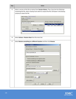 126
Step Action
15 Select a version of the file to restore from Version History. Then, from the list of backups
containing the file, select a backup from which to restore the file. Drill down in the backup
contents to select the file.
16 Select Actions > Restore Now from the menu bar.
17 Select Restore everything to a different location and then click Browse.
 