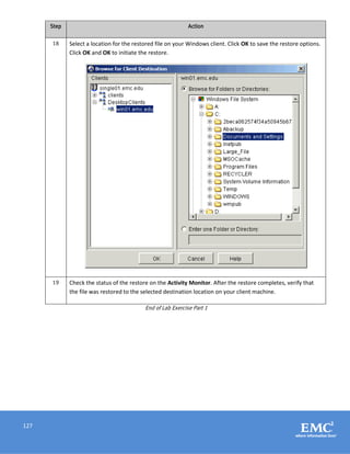 127
Step Action
18 Select a location for the restored file on your Windows client. Click OK to save the restore options.
Click OK and OK to initiate the restore.
19 Check the status of the restore on the Activity Monitor. After the restore completes, verify that
the file was restored to the selected destination location on your client machine.
End of Lab Exercise Part 1
 