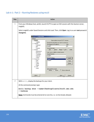 128
Lab 4-1: Part 2 – Running Restores using mccli
Step Action
1 From your Windows host, win01, launch PuTTY to open an SSH session with the Avamar server,
single01.
Select single01 under Saved Sessions and click Load. Then, click Open. Log in as user root password
changeme.
2 With mccli, display the backups for your client.
At the command prompt, type:
mccli backup show --name=/DesktopClients/win01.emc.edu
--verbose
Note: Commands must be entered all on one line, i.e. no line breaks allowed.
 