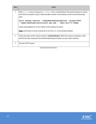 129
Step Action
3 With mccli, restore a backup to C:Temp. Pick a small Windows File System backup to restore
from the list created in step 2. Note the label number of the backup. At the command prompt,
type:
mccli backup restore --labelNum=backuplabelnum --plugin=3001
--name=/DesktopClients/win01.emc.edu --dest-dir=”C:Temp”
where backuplabelnum is the number of the backup to restore.
Note: Commands must be entered all on one line, i.e. no line breaks allowed.
4 Check the status of the restore activity in Activity Monitor. When the restore completes, verify
that the file was restored to the selected destination location on your client machine.
5 Exit the PuTTY session.
End of Lab Exercise Part 2
 