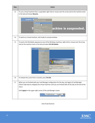 13
Step Action
13 To use a virtual machine that is suspended, right-click or mouse over the arrow next to the machine name
in the tab and choose Resume.
14 To work on a virtual machine, click inside its console window.
15 To send a Ctrl-Alt-Delete sequence to one of the Windows machines, right-click or mouse over the arrow
next to the machine name in the tab and select Ctrl-Alt-Delete.
16 To release the cursor from a console, press Ctrl-Alt.
17 When you are finished with your Lab Manager configuration for the day, just logout of Lab Manager.
(There’s no need to undeploy the virtual machines until you are finished with all the labs at the end of the
class.)
Click Logout in the upper right corner of the Lab Manager screen.
End of Lab Exercise
 