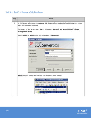 130
Lab 4-1: Part 3 – Restore a SQL Database
Step Action
1 In this lab, we will restore the customer SQL database from backup. Before initiating the restore,
we’ll first delete the database.
To connect to SQL Server, select Start > Programs > Microsoft SQL Server 2008 > SQL Server
Management Studio
If the Connect to Server dialog box is displayed, click Connect.
Result: The SQL Server Win01 status icon displays a green symbol.
 