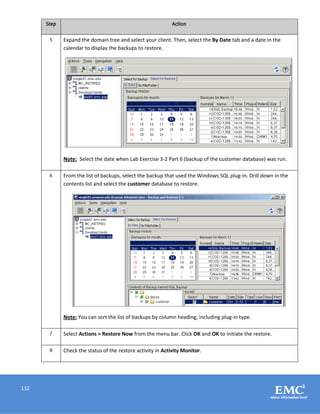 132
Step Action
5 Expand the domain tree and select your client. Then, select the By Date tab and a date in the
calendar to display the backups to restore.
Note: Select the date when Lab Exercise 3-2 Part 6 (backup of the customer database) was run.
6 From the list of backups, select the backup that used the Windows SQL plug-in. Drill down in the
contents list and select the customer database to restore.
Note: You can sort the list of backups by column heading, including plug-in type.
7 Select Actions > Restore Now from the menu bar. Click OK and OK to initiate the restore.
8 Check the status of the restore activity in Activity Monitor.
 
