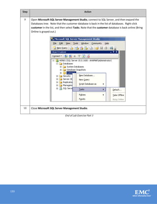133
Step Action
9 Open Microsoft SQL Server Management Studio, connect to SQL Server, and then expand the
Databases tree. Note that the customer database is back in the list of databases. Right-click
customer in the list, and then select Tasks. Note that the customer database is back online (Bring
Online is grayed out.)
10 Close Microsoft SQL Server Management Studio.
End of Lab Exercise Part 3
 