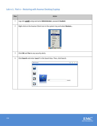 134
Lab 4-1: Part 4 – Restoring with Avamar Desktop/Laptop
Step Action
1 Log onto win02 using username Administrator, password student.
2 Right-click on the Avamar Client icon in the system tray and select Restore…
3 Click OK and Yes to any security alerts.
4 Click Search and enter test* in the Search box. Then, click Search.
 