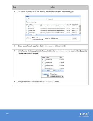 135
Step Action
5 The screen displays a list of files meeting the search criteria that are owned by you.
6 Delete testfile2.txt from the My Documents folder on win02.
7 In the Avamar Desktop/Laptop interface, select the file testfile2.txt to restore. Click Overwrite
Existing File and then Restore.
8 Verify that the file is restored to the My Documents folder.
 