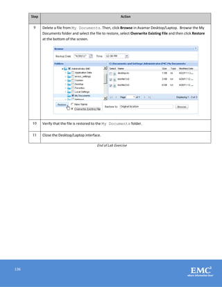136
Step Action
9 Delete a file from My Documents. Then, click Browse in Avamar Desktop/Laptop. Browse the My
Documents folder and select the file to restore, select Overwrite Existing File and then click Restore
at the bottom of the screen.
10 Verify that the file is restored to the My Documents folder.
11 Close the Desktop/Laptop interface.
End of Lab Exercise
 