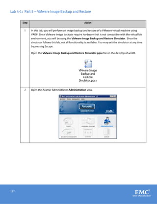 137
Lab 4-1: Part 5 – VMware Image Backup and Restore
Step Action
1 In this lab, you will perform an image backup and restore of a VMware virtual machine using
VADP. Since VMware Image backups require hardware that is not compatible with the virtual lab
environment, you will be using the VMware Image Backup and Restore Simulator. Since the
simulator follows this lab, not all functionality is available. You may exit the simulator at any time
by pressing Escape.
Open the VMware Image Backup and Restore Simulator.ppsx file on the desktop of win01.
2 Open the Avamar Administrator Administration view.
 