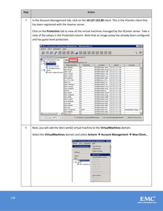 138
Step Action
3 In the Account Management tab, click on the 10.127.122.80 client. This is the VCenter client that
has been registered with the Avamar server.
Click on the Protection tab to view all the virtual machines managed by the VCenter server. Take a
note of the values in the Protected column. Note that an image proxy has already been configured
and has guest level protection.
4 Next, you will add the dev1-win02 virtual machine to the VirtualMachines domain.
Select the VirtualMachines domain and select Actions  Account Management  New Client…
 