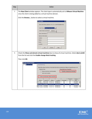 139
Step Action
5 The New Client window appears. The client type is automatically set to VMware Virtual Machine
since the client is being added to a virtual machine domain.
Click the Browse… button to select a virtual machine.
6 Check the Show sub-domain virtual machines box to show all virtual machines. Select dev1-win02
from the list and click the Enable change block tracking.
Then click OK.
 