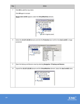 140
Step Action
7 Click OK to add the new client.
Click OK again to accept.
Result: dev1-win02 appears under the VirtualMachines domain.
8 Select the 10.127.122.80 domain and click the Protection tab. Confirm that dev1-win02 is image
protected.
9 Open the Backup and Restore view by selecting Navigation  Backup and Restore.
10 Expand the 10.127.122.80 domain and the VirtualMachine domain. Select the dev1-win02 client.
 