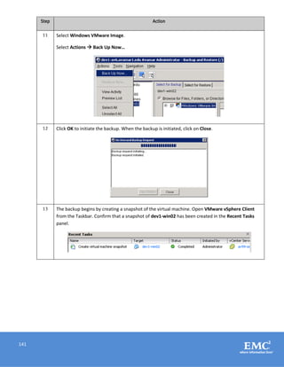 141
Step Action
11 Select Windows VMware Image.
Select Actions  Back Up Now…
12 Click OK to initiate the backup. When the backup is initiated, click on Close.
13 The backup begins by creating a snapshot of the virtual machine. Open VMware vSphere Client
from the Taskbar. Confirm that a snapshot of dev1-win02 has been created in the Recent Tasks
panel.
 