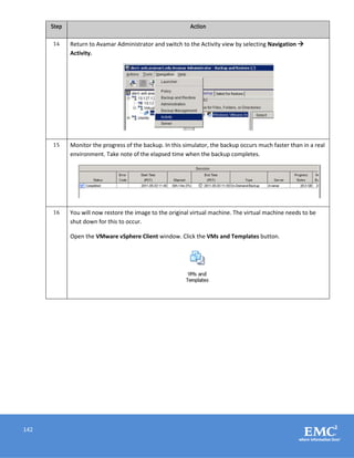 142
Step Action
14 Return to Avamar Administrator and switch to the Activity view by selecting Navigation 
Activity.
15 Monitor the progress of the backup. In this simulator, the backup occurs much faster than in a real
environment. Take note of the elapsed time when the backup completes.
16 You will now restore the image to the original virtual machine. The virtual machine needs to be
shut down for this to occur.
Open the VMware vSphere Client window. Click the VMs and Templates button.
 