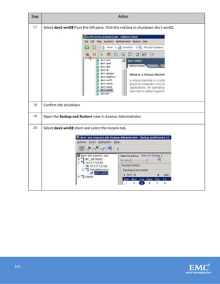 143
Step Action
17 Select dev1-win02 from the left pane. Click the red box to shutdown dev1-win02.
18 Confirm the shutdown.
19 Open the Backup and Restore view in Avamar Administrator.
20 Select dev1-win02 client and select the restore tab.
 