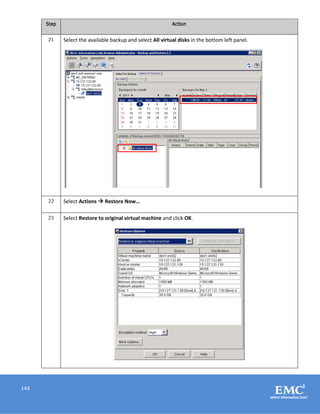 144
Step Action
21 Select the available backup and select All virtual disks in the bottom left panel.
22 Select Actions  Restore Now…
23 Select Restore to original virtual machine and click OK.
 