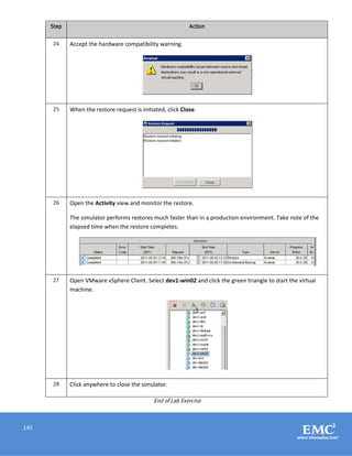 145
Step Action
24 Accept the hardware compatibility warning.
25 When the restore request is initiated, click Close.
26 Open the Activity view and monitor the restore.
The simulator performs restores much faster than in a production environment. Take note of the
elapsed time when the restore completes.
27 Open VMware vSphere Client. Select dev1-win02 and click the green triangle to start the virtual
machine.
28 Click anywhere to close the simulator.
End of Lab Exercise
 