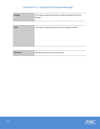 147
Lab Exercise 5-1: Using Avamar Enterprise Manager
Purpose: In this lab, you explore the functions available with Avamar Enterprise
Manager.
Tasks: In this lab, you explore the Avamar Enterprise Manager interface.
References: EMC Avamar Administration Student Guide
 