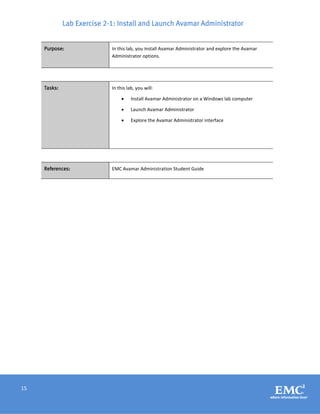 15
Lab Exercise 2-1: Install and Launch Avamar Administrator
Purpose: In this lab, you install Avamar Administrator and explore the Avamar
Administrator options.
Tasks: In this lab, you will:
 Install Avamar Administrator on a Windows lab computer
 Launch Avamar Administrator
 Explore the Avamar Administrator interface
References: EMC Avamar Administration Student Guide
 