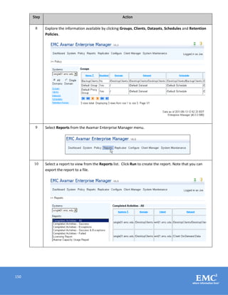 150
Step Action
8 Explore the information available by clicking Groups, Clients, Datasets, Schedules and Retention
Policies.
9 Select Reports from the Avamar Enterprise Manager menu.
10 Select a report to view from the Reports list. Click Run to create the report. Note that you can
export the report to a file.
 