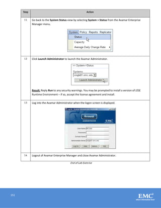 151
Step Action
11 Go back to the System Status view by selecting System > Status from the Avamar Enterprise
Manager menu.
12 Click Launch Administrator to launch the Avamar Administrator.
Result: Reply Run to any security warnings. You may be prompted to install a version of J2SE
Runtime Environment – if so, accept the license agreement and install.
13 Log into the Avamar Administrator when the logon screen is displayed.
14 Logout of Avamar Enterprise Manager and close Avamar Administrator.
End of Lab Exercise
 