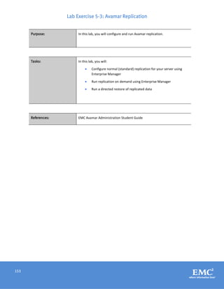 153
Lab Exercise 5-3: Avamar Replication
Purpose: In this lab, you will configure and run Avamar replication.
Tasks: In this lab, you will:
 Configure normal (standard) replication for your server using
Enterprise Manager
 Run replication on demand using Enterprise Manager
 Run a directed restore of replicated data
References: EMC Avamar Administration Student Guide
 