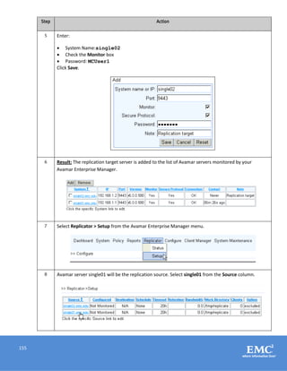 155
Step Action
5 Enter:
 System Name:single02
 Check the Monitor box
 Password: MCUser1
Click Save.
6 Result: The replication target server is added to the list of Avamar servers monitored by your
Avamar Enterprise Manager.
7 Select Replicator > Setup from the Avamar Enterprise Manager menu.
8 Avamar server single01 will be the replication source. Select single01 from the Source column.
 
