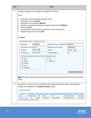 156
Step Action
9 Configure replication from single01 to single02 for all clients.
Enter:
 Destination: select the target replication server
 Destination User ID: repluser
 Destination User Password: 9RttoTriz
 Schedule: schedule the replication to begin automatically at 10:00 pm
 Timeout: 8 hours
 Include backups with the following retention: check all retentions.
 Replication type: leave it set as Full.
Click Save.
Note: The above selection will replicate all backups for all clients activated with the source Avamar
server.
10 Replication is now set up to run according to the configured schedule. Confirm the replication
configuration displayed in the Replicator Setup window.
 