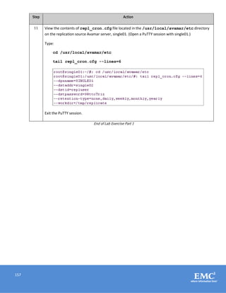 157
Step Action
11 View the contents of repl_cron.cfg file located in the /usr/local/avamar/etc directory
on the replication source Avamar server, single01. (Open a PuTTY session with single01.)
Type:
cd /usr/local/avamar/etc
tail repl_cron.cfg --lines=6
Exit the PuTTY session.
End of Lab Exercise Part 1
 