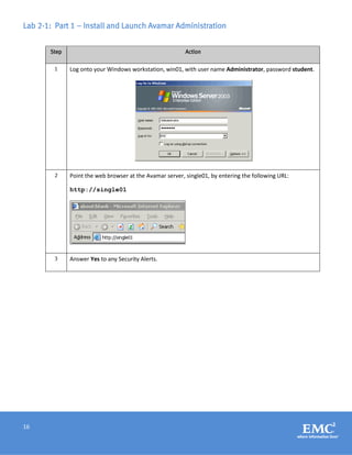 16
Lab 2-1: Part 1 – Install and Launch Avamar Administration
Step Action
1 Log onto your Windows workstation, win01, with user name Administrator, password student.
2 Point the web browser at the Avamar server, single01, by entering the following URL:
http://single01
3 Answer Yes to any Security Alerts.
 