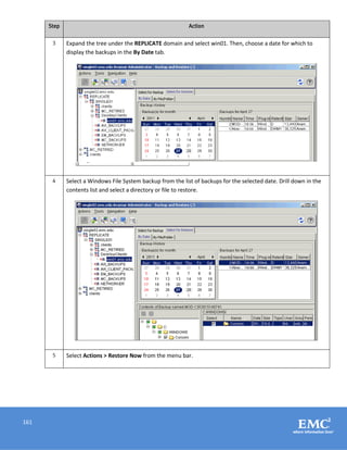 161
Step Action
3 Expand the tree under the REPLICATE domain and select win01. Then, choose a date for which to
display the backups in the By Date tab.
4 Select a Windows File System backup from the list of backups for the selected date. Drill down in the
contents list and select a directory or file to restore.
5 Select Actions > Restore Now from the menu bar.
 