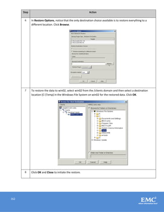 162
Step Action
6 In Restore Options, notice that the only destination choice available is to restore everything to a
different location. Click Browse.
7 To restore the data to win02, select win02 from the /clients domain and then select a destination
location (C:Temp) in the Windows File System on win02 for the restored data. Click OK.
8 Click OK and Close to initiate the restore.
 
