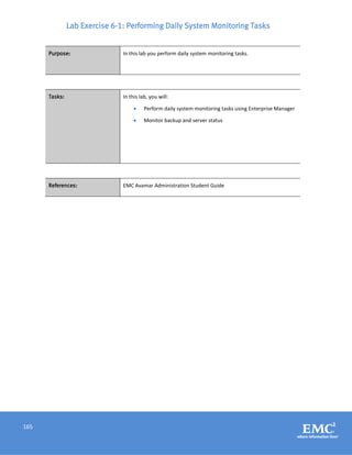 165
Lab Exercise 6-1: Performing Daily System Monitoring Tasks
Purpose: In this lab you perform daily system monitoring tasks.
Tasks: In this lab, you will:
 Perform daily system monitoring tasks using Enterprise Manager
 Monitor backup and server status
References: EMC Avamar Administration Student Guide
 
