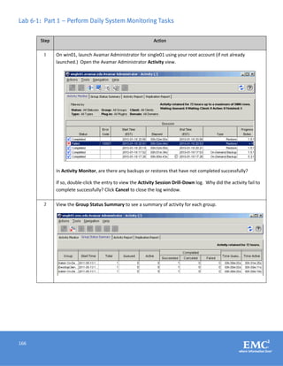 166
Lab 6-1: Part 1 – Perform Daily System Monitoring Tasks
Step Action
1 On win01, launch Avamar Administrator for single01 using your root account (if not already
launched.) Open the Avamar Administrator Activity view.
In Activity Monitor, are there any backups or restores that have not completed successfully?
If so, double-click the entry to view the Activity Session Drill-Down log. Why did the activity fail to
complete successfully? Click Cancel to close the log window.
2 View the Group Status Summary to see a summary of activity for each group.
 